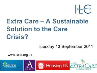 Tuesday 13 September 2011 Extra Care – A Sustainable Solution to the Care Crisis? www.ilcuk.org.uk 