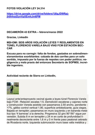 FOTOS VIOLACIÓN LEY 24.314
https://drive.google.com/drive/folders/1j6gJD9lRpj-
jh0hhsd2ynVpXEmhJm6PM
DECAMERÓN 43 EXTRA – febrero/marzo 2022
Gracias, LinkedIn
MSI-OMI: SEIS AÑOS VIOLACIÓN LEYES Y REGLAMENTOS EN
TÚNEL FLORENCIO VARELA BAJO VÍAS FCM ESTACIÓN BEC-
CAR
Excusa para no corregir: falta de fondos, gastados en sobredimen-
sionamientos exorbitantes: calzada de dos carriles para un solo
sentido, impuesto por la fuerza de nepotes con poder político; ne-
gligencia y mala praxis del entonces Secretario de SOPMSI, increí-
ble ingeniero.
Actividad reciente de Sierra en LinkedIn,
Layout ante/anteproyecto vecinal ajuste a leyes túnel Florencio Varela
bajo FCM - Relación escalas 1:5. Demolición escaleras y cajones norte
y construcción Vereda asistida con pasamanos 2,50 ancho, pendiente -
+7%, gálibo control vertical 1,90, superficie antideslizante, guía ciegos.
Bajada en terraplén; pasamanos en muro izquierda y en baranda metá-
lica tipo '4 barreras' a la derecha. Progresiva 32 giro 90°/90° sigue por
veredón. Subida 8 m en terraplén y 24 m en corte de profundidad li-
nealmente decreciente entre 1,6 m y 0 m frente paso peatonal cebrado
de Rivadavia norte. Izquierda submuración muro base valla metálica y
 