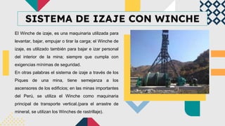 SISTEMA DE IZAJE CON WINCHE
El Winche de izaje, es una maquinaria utilizada para
levantar, bajar, empujar o tirar la carga; el Winche de
izaje, es utilizado también para bajar e izar personal
del interior de la mina; siempre que cumpla con
exigencias mínimas de seguridad.
En otras palabras el sistema de izaje a través de los
Piques de una mina, tiene semejanza a los
ascensores de los edificios; en las minas importantes
del Perú, se utiliza el Winche como maquinaria
principal de transporte vertical.(para el arrastre de
mineral, se utilizan los Winches de rastrillaje).
 