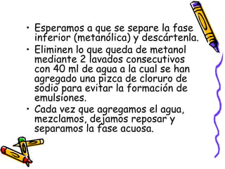 Esperamos a que se separe la fase inferior (metanólica) y descártenla.  Eliminen lo que queda de metanol mediante 2 lavados consecutivos con 40 ml de agua a la cual se han agregado una pizca de cloruro de sodio para evitar la formación de emulsiones.  Cada vez que agregamos el agua, mezclamos, dejamos reposar y separamos la fase acuosa.   