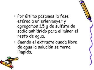 Por último pasamos la fase etérea a un erlenmeyer y agregamos 1.5 g de sulfato de sodio anhídrido para eliminar el resto de agua.  Cuando el extracto queda libre de agua la solución se torna límpida.  