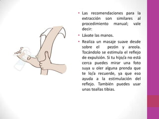 • Las recomendaciones para la
  extracción son similares al
  procedimiento manual; vale
  decir:
• Lávate las manos.
• Realiza un masaje suave desde
  sobre el       pezón y areola.
  Tocándolo se estimula el reflejo
  de expulsión. Si tu hijo/a no está
  cerca puedes mirar una foto
  suya u oler alguna prenda que
  te lo/a recuerde, ya que eso
  ayuda a la estimulación del
  reflejo. También puedes usar
  unas toallas tibias.
 