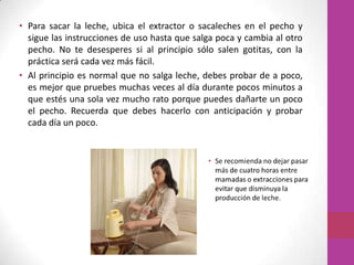 • Para sacar la leche, ubica el extractor o sacaleches en el pecho y
  sigue las instrucciones de uso hasta que salga poca y cambia al otro
  pecho. No te desesperes si al principio sólo salen gotitas, con la
  práctica será cada vez más fácil.
• Al principio es normal que no salga leche, debes probar de a poco,
  es mejor que pruebes muchas veces al día durante pocos minutos a
  que estés una sola vez mucho rato porque puedes dañarte un poco
  el pecho. Recuerda que debes hacerlo con anticipación y probar
  cada día un poco.
 