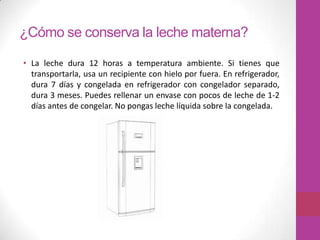 ¿Cómo se conserva la leche materna?

• La leche dura 12 horas a temperatura ambiente. Si tienes que
  transportarla, usa un recipiente con hielo por fuera. En refrigerador,
  dura 7 días y congelada en refrigerador con congelador separado,
  dura 3 meses. Puedes rellenar un envase con pocos de leche de 1-2
  días antes de congelar. No pongas leche líquida sobre la congelada.
 