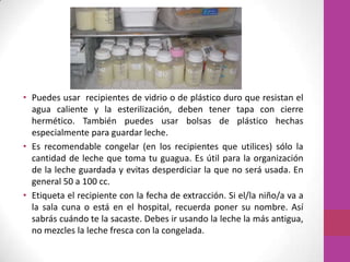 • Puedes usar recipientes de vidrio o de plástico duro que resistan el
  agua caliente y la esterilización, deben tener tapa con cierre
  hermético. También puedes usar bolsas de plástico hechas
  especialmente para guardar leche.
• Es recomendable congelar (en los recipientes que utilices) sólo la
  cantidad de leche que toma tu guagua. Es útil para la organización
  de la leche guardada y evitas desperdiciar la que no será usada. En
  general 50 a 100 cc.
• Etiqueta el recipiente con la fecha de extracción. Si el/la niño/a va a
  la sala cuna o está en el hospital, recuerda poner su nombre. Así
  sabrás cuándo te la sacaste. Debes ir usando la leche la más antigua,
  no mezcles la leche fresca con la congelada.
 