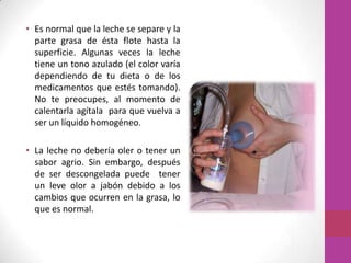 • Es normal que la leche se separe y la
  parte grasa de ésta flote hasta la
  superficie. Algunas veces la leche
  tiene un tono azulado (el color varía
  dependiendo de tu dieta o de los
  medicamentos que estés tomando).
  No te preocupes, al momento de
  calentarla agítala para que vuelva a
  ser un líquido homogéneo.

• La leche no debería oler o tener un
  sabor agrio. Sin embargo, después
  de ser descongelada puede tener
  un leve olor a jabón debido a los
  cambios que ocurren en la grasa, lo
  que es normal.
 