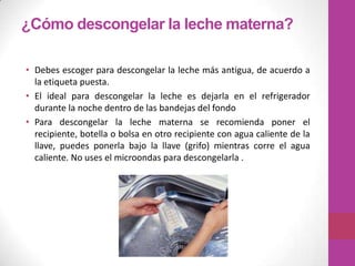 ¿Cómo descongelar la leche materna?

• Debes escoger para descongelar la leche más antigua, de acuerdo a
  la etiqueta puesta.
• El ideal para descongelar la leche es dejarla en el refrigerador
  durante la noche dentro de las bandejas del fondo
• Para descongelar la leche materna se recomienda poner el
  recipiente, botella o bolsa en otro recipiente con agua caliente de la
  llave, puedes ponerla bajo la llave (grifo) mientras corre el agua
  caliente. No uses el microondas para descongelarla .
 
