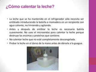 ¿Cómo calentar la leche?

• La leche que se ha mantenido en el refrigerador sólo necesita ser
  entibiada introduciendo la botella o mamadera en un recipiente con
  agua caliente, no hirviendo y agitando.
• Antes y después de entibiar la leche es necesario batirla
  suavemente. No uses el microondas para calentar la leche porque
  destruye las enzimas y proteínas que contiene.
• No calentar leche que no esté completamente descongelada.
• Probar la leche en el dorso de la mano antes de dársela a la guagua.
 