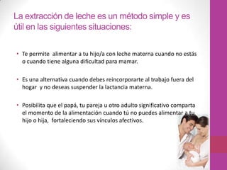 La extracción de leche es un método simple y es
útil en las siguientes situaciones:

• Te permite alimentar a tu hijo/a con leche materna cuando no estás
  o cuando tiene alguna dificultad para mamar.

• Es una alternativa cuando debes reincorporarte al trabajo fuera del
  hogar y no deseas suspender la lactancia materna.

• Posibilita que el papá, tu pareja u otro adulto significativo comparta
  el momento de la alimentación cuando tú no puedes alimentar a tu
  hijo o hija, fortaleciendo sus vínculos afectivos.
 