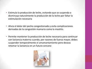 • Estimula la producción de leche, evitando que se suspenda o
  disminuya naturalmente la producción de la leche por faltar la
  estimulación necesaria

• Alivia el dolor del pecho congestionado y evita complicaciones
  derivadas de la congestión mamaria como la mastitis.

• Permite mantener la producción de leche necesaria para continuar
  con lactancia materna cuando, por razones de fuerza mayor, debes
  suspender temporalmente el amamantamiento pero deseas
  retomar la lactancia en un futuro cercano
 