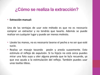 ¿Cómo se realiza la extracción?

• Extracción manual:

Una de las ventajas de usar este método es que no es necesario
comprar un extractor y no tendrás que lavarlo. Además se puede
realizar en cualquier lugar y puede ser menos molesto.

• Lávate las manos, no es necesario lavarse el pecho a no ser que esté
  sucio.
• Realiza un masaje tocando pezón y areola suavemente. Esto
  estimula el reflejo de expulsión. Si tu hijo/a no está cerca puedes
  mirar una foto suya u oler alguna prenda que te lo/a recuerde, ya
  que eso ayuda a la estimulación del reflejo. También puedes usar
  unas toallas tibias.
 
