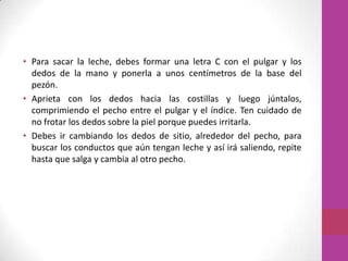 • Para sacar la leche, debes formar una letra C con el pulgar y los
  dedos de la mano y ponerla a unos centímetros de la base del
  pezón.
• Aprieta con los dedos hacia las costillas y luego júntalos,
  comprimiendo el pecho entre el pulgar y el índice. Ten cuidado de
  no frotar los dedos sobre la piel porque puedes irritarla.
• Debes ir cambiando los dedos de sitio, alrededor del pecho, para
  buscar los conductos que aún tengan leche y así irá saliendo, repite
  hasta que salga y cambia al otro pecho.
 