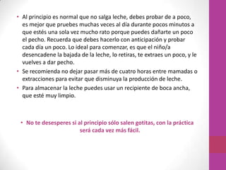 • Al principio es normal que no salga leche, debes probar de a poco,
  es mejor que pruebes muchas veces al día durante pocos minutos a
  que estés una sola vez mucho rato porque puedes dañarte un poco
  el pecho. Recuerda que debes hacerlo con anticipación y probar
  cada día un poco. Lo ideal para comenzar, es que el niño/a
  desencadene la bajada de la leche, lo retiras, te extraes un poco, y le
  vuelves a dar pecho.
• Se recomienda no dejar pasar más de cuatro horas entre mamadas o
  extracciones para evitar que disminuya la producción de leche.
• Para almacenar la leche puedes usar un recipiente de boca ancha,
  que esté muy limpio.



 • No te desesperes si al principio sólo salen gotitas, con la práctica
                        será cada vez más fácil.
 