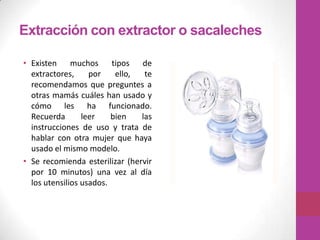 Extracción con extractor o sacaleches

• Existen muchos tipos de
  extractores,     por    ello,  te
  recomendamos que preguntes a
  otras mamás cuáles han usado y
  cómo les ha funcionado.
  Recuerda       leer    bien   las
  instrucciones de uso y trata de
  hablar con otra mujer que haya
  usado el mismo modelo.
• Se recomienda esterilizar (hervir
  por 10 minutos) una vez al día
  los utensilios usados.
 