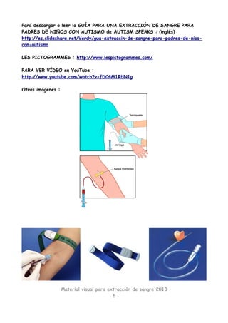 Para descargar o leer la GUÍA PARA UNA EXTRACCIÓN DE SANGRE PARA
PADRES DE NIÑOS CON AUTISMO de AUTISM SPEAKS : (inglés)
http://es.slideshare.net/Verdy/gua-extraccin-de-sangre-para-padres-de-nios-
con-autismo

LES PICTOGRAMMES : http://www.lespictogrammes.com/

PARA VER VÍDEO en YouTube :
http://www.youtube.com/watch?v=fDC4M1RbN1g

Otras imágenes :




                   Material visual para extracción de sangre 2013
                                          6
 