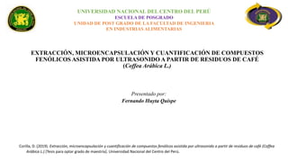 EXTRACCIÓN, MICROENCAPSULACIÓN Y CUANTIFICACIÓN DE COMPUESTOS
FENÓLICOS ASISTIDA POR ULTRASONIDO A PARTIR DE RESIDUOS DE CAFÉ
(Coffea Arábica L.)
Corilla, D. (2019). Extracción, microencapsulación y cuantificación de compuestos fenólicos asistida por ultrasonido a partir de residuos de café (Coffea
Arábica L.) [Tesis para optar grado de maestría]. Universidad Nacional del Centro del Perú.
UNIVERSIDAD NACIONAL DEL CENTRO DEL PERÚ
ESCUELA DE POSGRADO
UNIDAD DE POST GRADO DE LA FACULTAD DE INGENIERIA
EN INDUSTRIAS ALIMENTARIAS
Presentado por:
Fernando Huyta Quispe
 