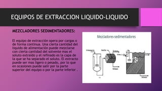EQUIPOS DE EXTRACCION LIQUIDO-LIQUIDO:
MEZCLADORES SEDIMENTADORES:
El equipo de extracción opera por cargas o
de forma continua. Una cierta cantidad del
liquido de alimentación puede mezclarse
con cierta cantidad del solvente mas el
soluto extraído y el refinado es la capa de
la que se ha separado el soluto. El extracto
puede ser mas ligero o pesado, por lo que
en ocasiones puede salir por la parte
superior del equipo o por la parte inferior .
 