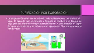 • La evaporación súbita es el método más utilizado para desalinizar el
agua. El agua de mar se calienta y después se bombea a un tanque de
baja presión, donde se evapora parcialmente. A continuación el vapor
de agua se condensa y se extrae como agua pura. El proceso se repite
varias veces
PURIFICACION POR EVAPORACION
 
