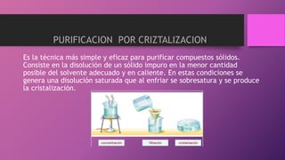 Es la técnica más simple y eficaz para purificar compuestos sólidos.
Consiste en la disolución de un sólido impuro en la menor cantidad
posible del solvente adecuado y en caliente. En estas condiciones se
genera una disolución saturada que al enfriar se sobresatura y se produce
la cristalización.
PURIFICACION POR CRIZTALIZACION
 