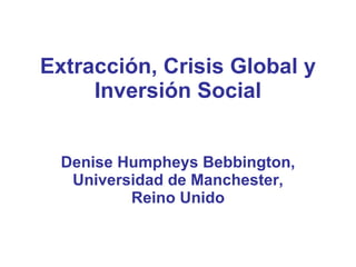 Extracción, Crisis Global y Inversión Social Denise Humpheys Bebbington, Universidad de Manchester, Reino Unido 