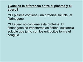 ¿Cuál es la diferencia entre el plasma y el suero? **El plasma contiene una proteína soluble, el fibrinogeno. **El suero no contiene esta proteína. El fibrinogeno se transforma en fibrina, sustancia soluble que junto con los eritrocitos forma el coágulo.   