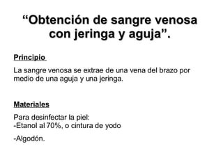 “ Obtención de sangre venosa con jeringa y aguja”. Principio  La sangre venosa se extrae de una vena del brazo por medio de una aguja y una jeringa. Materiales Para desinfectar la piel:  -Etanol al 70%, o cintura de yodo -Algodón. 