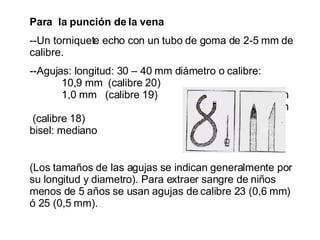 Para  la punción de la vena --Un torniquete echo con un tubo de goma de 2-5 mm de calibre. --Agujas: longitud: 30 – 40 mm diámetro o calibre:  10,9 mm  (calibre 20) 1,0 mm  (calibre 19) 1,1 mm  1,2 mm  (calibre 18)  bisel: mediano  (Los tamaños de las agujas se indican generalmente por su longitud y diametro). Para extraer sangre de niños menos de 5 años se usan agujas de calibre 23 (0,6 mm) ó 25 (0,5 mm). 