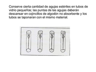 Conserve cierta cantidad de agujas estériles en tubos de vidrio pequeños; las puntas de las agujas deberán descansar en cojincillos de algodón no absorbente y los tubos se taponaran con el mismo material.  