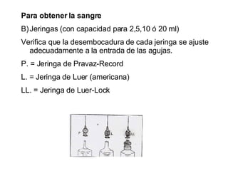 Para obtener la sangre  Jeringas (con capacidad para 2,5,10 ó 20 ml) Verifica que la desembocadura de cada jeringa se ajuste adecuadamente a la entrada de las agujas. P. = Jeringa de Pravaz-Record L. = Jeringa de Luer (americana) LL. = Jeringa de Luer-Lock  