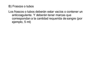 B) Frascos o tubos Los frascos o tubos deberán estar vacíos o contener un anticoagulante. Y deberán tener marcas que correspondan a la cantidad requerida de sangre (por ejemplo, 5 ml) 
