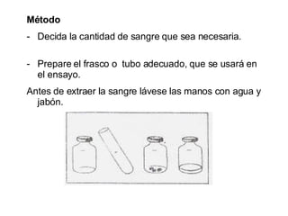 Método  Decida la cantidad de sangre que sea necesaria.   Prepare el frasco o  tubo adecuado, que se usará en el ensayo. Antes de extraer la sangre lávese las manos con agua y jabón. 