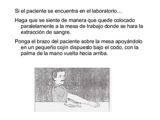Si el paciente se encuentra en el laboratorio… Haga que se siente de manera que quede colocado paralelamente a la mesa de trabajo donde se hara la extracción de sangre. Ponga el brazo del paciente sobre la mesa apoyándolo en un pequeño cojín dispuesto bajo el codo, con la palma de la mano vuelta hacia arriba. 