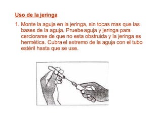 Uso de la jeringa 1. Monte la aguja en la jeringa, sin tocas mas que las bases de la aguja. Pruebe aguja y jeringa para cerciorarse de que no esta obstruida y la jeringa es hermética. Cubra el extremo de la aguja con el tubo estéril hasta que se use. 