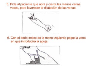 5. Pida al paciente que abra y cierre las manos varias veces, para favorecer la dilatación de las venas. 6. Con el dedo índice de la mano izquierda palpe la vena en que introducirá la aguja. 