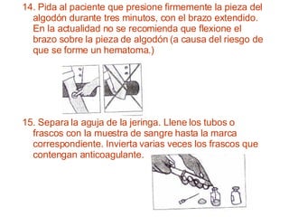 15. Separa la aguja de la jeringa. Llene los tubos o frascos con la muestra de sangre hasta la marca correspondiente. Invierta varias veces los frascos que contengan anticoagulante.  14. Pida al paciente que presione firmemente la pieza del algodón durante tres minutos, con el brazo extendido. En la actualidad no se recomienda que flexione el brazo sobre la pieza de algodón (a causa del riesgo de que se forme un hematoma.) 