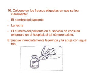 16. Coloque en los frascos etiquetas en que se lea claramente: El nombre del paciente La fecha El número del paciente en el servicio de consulta externa o en el hospital, si tal número existe. Enjuague inmediatamente la jeringa y la aguja con agua fria. 