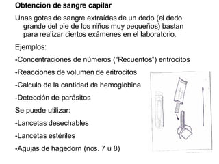 Obtencion de sangre capilar Unas gotas de sangre extraídas de un dedo (el dedo grande del pie de los niños muy pequeños) bastan para realizar ciertos exámenes en el laboratorio. Ejemplos: -Concentraciones de números (“Recuentos”) eritrocitos -Reacciones de volumen de eritrocitos -Calculo de la cantidad de hemoglobina  -Detección de parásitos Se puede utilizar: -Lancetas desechables -Lancetas estériles -Agujas de hagedorn (nos. 7 u 8) 