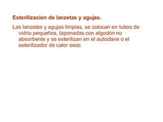 Esterilizacion de lanzetas y agujas. Las lanzetas y agujas limpias, se colocan en tubos de vidrio pequeños, taponadas con algodón no absorbente y se esterilizan en el autoclave o el esterilizador de calor seco. 