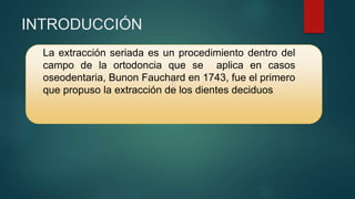 C
INTRODUCCIÓN
La extracción seriada es un procedimiento dentro del
campo de la ortodoncia que se aplica en casos
oseodentaria, Bunon Fauchard en 1743, fue el primero
que propuso la extracción de los dientes deciduos
 