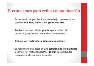 Precauciones para evitar contaminación
• Es necesario limpiar las áreas de trabajo con soluciones
como el HCL 10%, NaOH 0.5N y/o etanol 70%.
• También hay que utilizar guantes para protección
personal y para evitar contaminar las muestras.
• Trabajar con materiales y soluciones estériles.
• Se recomienda trabajar en una campana de flujo laminar
y someter el material a LUV 5 - 10 min para degradar
cualquier ácido nucleico presente.
 