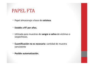 PAPEL FTA
• Papel almacenaje a base de celulosa.
• Estable a RT por años.
• Utilizada para muestras de sangre o saliva de víctimas o
sospechosos.
• Cuantificación no es necesaria: cantidad de muestra
consistente
• Posible automatización.
 