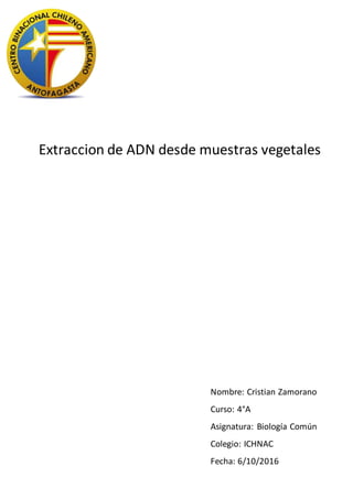 Extraccion de ADN desde muestras vegetales
Nombre: Cristian Zamorano
Curso: 4°A
Asignatura: Biología Común
Colegio: ICHNAC
Fecha: 6/10/2016
 