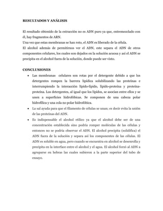 RESULTADOS Y ANÁLISIS
El resultado obtenido de la extracción no es ADN puro ya que, entremezclado con
él, hay fragmentos de ARN.
Una vez que estas membranas se han roto, el ADN es liberado de la célula.
El alcohol además de permitirnos ver el ADN, este separa el ADN de otros
componentes celulares, los cuales son dejados en la solución acuosa y así el ADN se
precipita en el alcohol fuera de la solución, donde puede ser visto.
CONCLUSIONES
 Las membranas celulares son rotas por el detergente debido a que los
detergentes rompen la barrera lipídica solubilizando las proteínas e
interrumpiendo la interacción lípido-lípido, lípido-proteína y proteína-
proteína. Los detergentes, al igual que los lípidos, se asocian entre ellos y se
unen a superficies hidrofóbicas. Se componen de una cabeza polar
hidrofílica y una cola no polar hidrofóbica.
 La sal ayuda para que el filamento de células se unan; es decir evita la unión
de las proteínas del ADN.
 Es indispensable el alcohol etílico ya que el alcohol debe ser de una
concentración establecida sino podría romper moléculas de las células y
entonces no se podría observar el ADN. El alcohol precipita (solidifica) el
ADN fuera de la solución y separa así los componentes de las células. El
ADN es soluble en agua, pero cuando se encuentra en alcohol se desenrolla y
precipita en la interface entre el alcohol y el agua. El alcohol forzó al ADN a
agruparse en hebras las cuales subieron a la parte superior del tubo de
ensayo.
 