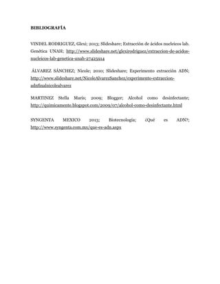 BIBLIOGRAFÍA
VINDEL RODRIGUEZ, Glexi; 2013; Slideshare; Extracción de ácidos nucleicos lab.
Genética UNAH; http://www.slideshare.net/glexirodriguez/extraccion-de-acidos-
nucleicos-lab-genetica-unah-27425914
ÁLVAREZ SÁNCHEZ; Nicole; 2010; Slideshare; Experimento extracción ADN;
http://www.slideshare.net/NicoleAlvarezSanchez/experimento-extraccion-
adnfinalnicolealvarez
MARTINEZ Stella Maris; 2009; Blogger; Alcohol como desinfectante;
http://quimicamente.blogspot.com/2009/07/alcohol-como-desinfectante.html
SYNGENTA MEXICO 2013; Biotecnología; ¿Qué es ADN?;
http://www.syngenta.com.mx/que-es-adn.aspx
 