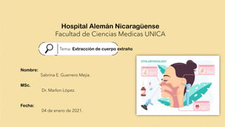 Hospital Alemán Nicaragüense
Facultad de Ciencias Medicas UNICA
Tema: Extracción de cuerpo extraño
Nombre:
Sabrina E. Guerrero Mejía.
MSc.
Dr. Marlon López.
Fecha:
04 de enero de 2021.
 