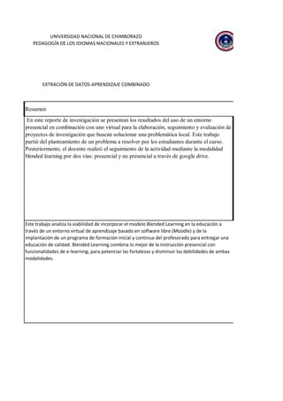 Resumen
En este reporte de investigación se presentan los resultados del uso de un entorno
presencial en combinación con uno virtual para la elaboración, seguimiento y evaluación de
proyectos de investigación que buscan solucionar una problemática local. Este trabajo
partió del planteamiento de un problema a resolver por los estudiantes durante el curso.
Posteriormente, el docente realizó el seguimiento de la actividad mediante la modalidad
blended learning por dos vías: presencial y no presencial a través de google drive.
Este trabajo analiza la viabilidad de incorporar el modelo Blended Learning en la educación a
través de un entorno virtual de aprendizaje basado en software libre (Moodle) y de la
implantación de un programa de formación inicial y continua del profesorado para entregar una
educación de calidad. Blended Learning combina lo mejor de la instrucción presencial con
funcionalidades de e-learning, para potenciar las fortalezas y disminuir las debilidades de ambas
modalidades.
EXTRACIÓN DE DATOS-APRENDIZAJE COMBINADO
UNIVERSIDAD NACIONAL DE CHIMBORAZO
PEDAGOGÍA DE LOS IDIOMAS NACIONALES Y EXTRANJEROS
 