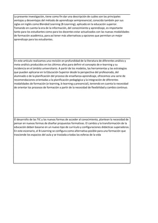 La presente investigación, tiene como fin dar una descripción de cuáles son las principales
ventajas y desventajas del método de aprendizaje semipresencial, conocido también por sus
siglas en inglés como Blended Learning (B-Learning), aplicado en la educación superior.
Tomando en cuenta la era de la información, del conocimiento y aprendizaje, es importante
tanto para los estudiantes como para los docentes estar actualizados con las nuevas modalidades
de formación académica, para así tener más alternativas y opciones que permitan un mejor
aprendizaje para los estudiantes.
En este artículo realizamos una revisión en profundidad de la literatura de diferentes análisis y
meta-análisis producidos en los últimos años para definir el concepto de e-learning y su
incidencia en el ámbito universitario. A partir de los modelos, las herramientas y las estrategias
que pueden aplicarse en la Educación Superior desde la perspectiva del profesorado, del
alumnado o de la planificación del proceso de enseñanza-aprendizaje, ofrecemos una serie de
recomendaciones orientadas a la planificación pedagógica y la integración de diferentes
modalidades de formación (e-learning, b-learning y presencial), teniendo en cuenta la necesidad
de orientar los procesos de formación a partir de la necesidad de flexibilidad y cambio continuo.
El desarrollo de las TIC y las nuevas formas de acceder al conocimiento, plantean la necesidad de
pensar en nuevas formas de diseñar propuestas formativas. El cambio y la transformación de la
educación deben basarse en un nuevo tipo de currículo y configuraciones didácticas superadoras.
En este escenario, el B-Learning se configura como alternativa posible para una formación que
trasciende los espacios del aula y se traslada a todas las esferas de la vida
 