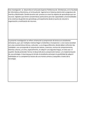 Esta investigación se desarrolla en la Escuela Superior Politécnica de Chimborazo, en la Facultad
de Informática y Electrónica, en la Escuela de Ingeniería en Sistemas dentro de la asignatura de
Interfaz y Multimedia. Donde durante este proceso se crean los objetos de aprendizaje que son
recursos digitales que tienen características particulares para dar capacidades y funcionalidades
a los sistemas de gestión de aprendizaje, principalmente desde el punto de vista de la
organización y reutilización de recursos.
La presente investigación se refiere al tema de la comprensión de lectura en estudiantes
extranjeros, que por múltiples motivos llegan a Colombia a incorporarse a una nueva sociedad
con unas características étnicas, culturales y una lengua diferente, donde deben enfrentar dos
realidades: una corresponde al conjunto de valores, creencias, normas de comportamiento,
distintas culturas, y la otra, especialmente, en adquirir una segunda lengua, en este caso el
español. Donde pretenden formar el desarrollo de la comprensión lectora y la implementación
de una estrategia b-learning que le brinde al estudiante extranjero la posibilidad de adquirir
habilidades en su competencia lectora de una manera amena y asequible a través de la
tecnología.
 