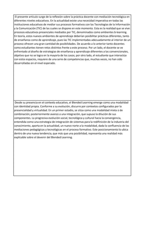 El presente artículo surge de la reflexión sobre la práctica docente con mediación tecnológica en
diferentes niveles educativos. En la actualidad existe una necesidad imperativa en todas las
instituciones educativas de mediar sus procesos formativos con las Tecnologías de la Información
y la Comunicación (TIC) de las cuales se dispone en este momento. Esta es la realidad que se vive:
procesos educativos presenciales mediados por TIC, denominados como ambientes b-learning.
En teoría, estos nuevos ambientes de aprendizaje deberían posibilitar prácticas diferentes, tanto
de enseñanza como de aprendizaje, pues las TIC implementadas adecuadamente al interior de un
proceso ofrecen una gran cantidad de posibilidades. De acuerdo a lo anterior tanto docentes
como estudiantes tienen retos distintos frente a este proceso. Por un lado, el docente se ve
enfrentado al diseño de estrategias de enseñanza y aprendizaje diferentes a las convencionales,
objetivo que no se logra en la mayoría de los casos; por otro lado, el estudiante que interactúa
con estos espacios, requiere de una serie de competencias que, muchas veces, no han sido
desarrolladas en el nivel esperado.
Desde su presencia en el contexto educativo, el Blended Learning emerge como una modalidad
con identidad propia. Conforme a su evolución, discurre por contextos configurados por la
presencialidad y virtualidad. En un primer estadio, se sitúa como una modalidad mixta o de
combinación; posteriormente avanzo a una integración, que supuso la dilución de sus
componentes. La progresiva evolución social, tecnológica y cultural hacia la convergencia,
entendida como una estrategia de integración de sistemas para la redifinición de la industria del
conocimiento, aporta en la actualidad, un nuevo norte a la modalidad, dada la confluencia de las
mediaciones pedagógicas y tecnológicas en el proceso formativo. Este posicionamiento lo ubica
dentro de una nueva tendencia, que más que una posibilidad, representa una realidad más
explicable sobre el devenir del Blended Learning.
 