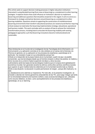 This article seeks to support decision-making processes in higher education institutions
interested in using blended learning (from now on bLearning) as a complement to other learning
ecologies. It explores factors that could influence an institution’s decision to implement
bLearning and addresses questions that should be answered in this regard. It aims to serve as a
framework to strategic and tactical decisions around bLearning as a complement to other
learning modalities. Questions aimed at supporting the construction of multidimensional
bLearning environments that transform educational practices are raised around themes requiring
critical analysis to materialize the bLearning implementation strategy: educational, operational
and business models. This work concludes with an analysis of how to achieve the institutional
transformation process, including how to articulate the bLearning modality with existing
pedagogical approaches such that bLearning innovations become institutionalized and
sustainable.
Para introducirse en el mundo de la investigación de las Tecnologías de la Información y la
Comunicación y su aplicación concreta en la vida cotidiana en el campo de la Ciencias y la
Técnica en general y en su aplicación en los procesos de enseñanza y aprendizaje en lo
particular, fue necesario hurgar en sus antecedentes porque han
influido en el desarrollo de la propia historia de la humanidad; a partir de aquí, es posible
comprender, que las tecnologías desde que el hombre empezó a utilizar las piedras, la madera y
otros recursos de su entorno hasta la aparición de ábaco y otros recursos
rudimentarios sentó las bases de las tecnologías moderna que en la época de la globalización
económica mundial, han generado durante los últimos veinte años cambios científicos durante
que superan en gran medida todos los obtenidos por la humanidad durante toda su historia;
frente a esa situación, la educación no podía permanecer al margen , porque ello implicaría, no
sólo
su obsolescencia sino además su inoperancia. Por todo ello, en la presente investigación, se
procedió a abordar de manera general los antecedentes de las TIC, para luego indagar qué tanto
en la Universidad Autónoma de Guerrero (UAGro.) esos avances tecnológicos son, utilizados
como recurso didáctico, es decir, como acompañamiento en los procesos de enseñanza y
aprendizaje, en su e- learninig.
 